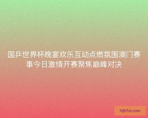 国乒世界杯晚宴欢乐互动点燃氛围澳门赛事今日激情开赛聚焦巅峰对决
