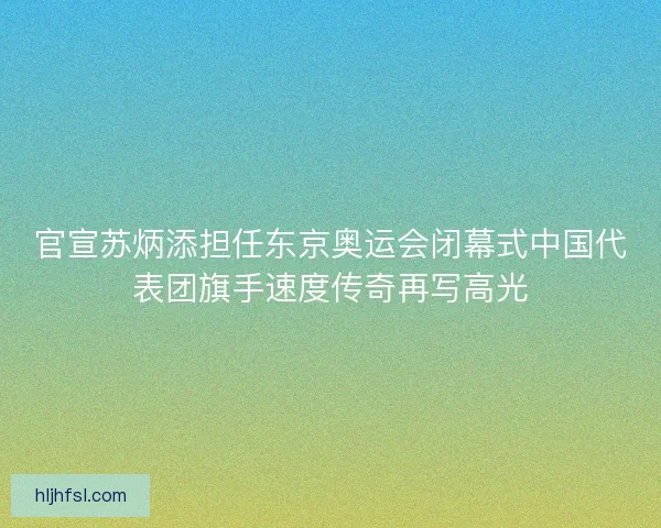 官宣苏炳添担任东京奥运会闭幕式中国代表团旗手速度传奇再写高光