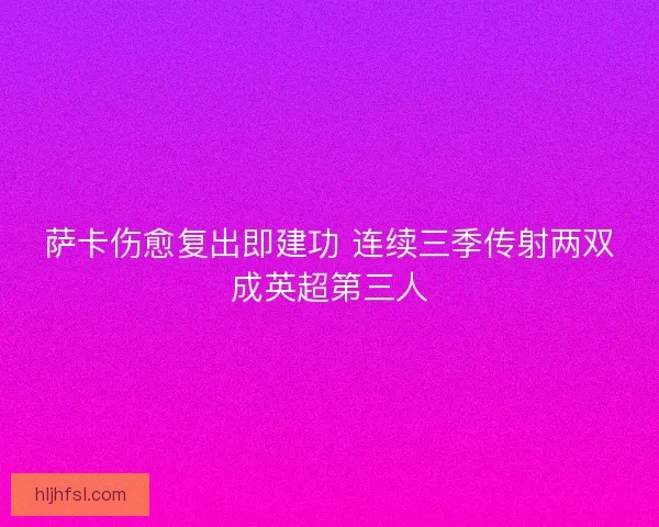 萨卡伤愈复出即建功 连续三季传射两双成英超第三人