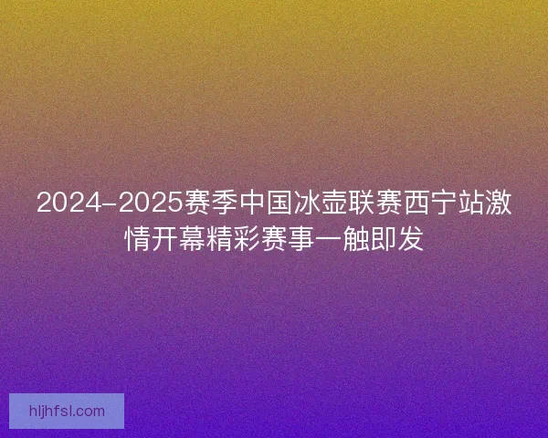 2024-2025赛季中国冰壶联赛西宁站激情开幕精彩赛事一触即发