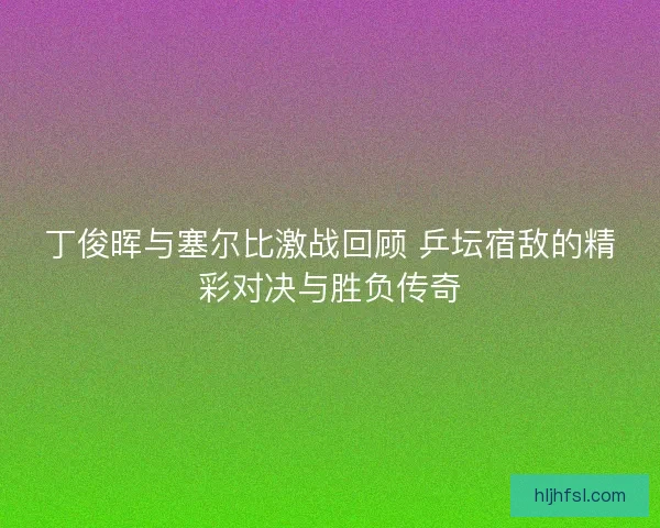 丁俊晖与塞尔比激战回顾 乒坛宿敌的精彩对决与胜负传奇