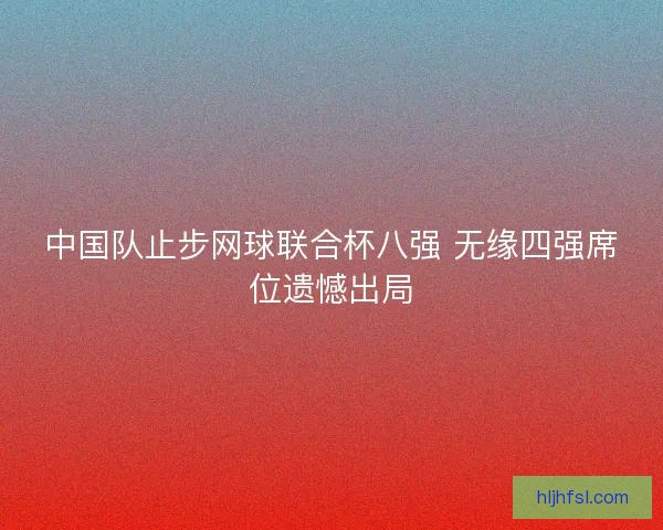 中国队止步网球联合杯八强 无缘四强席位遗憾出局