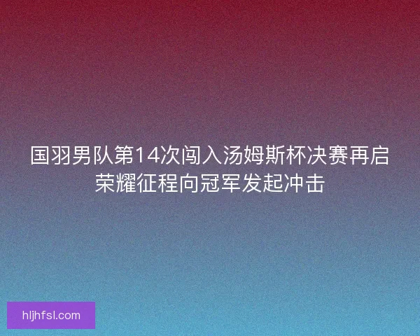 国羽男队第14次闯入汤姆斯杯决赛再启荣耀征程向冠军发起冲击 国羽男队第14次闯入汤姆斯杯决赛再启荣耀征程向冠军发起冲击