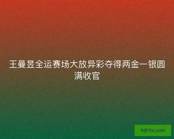 王曼昱全运赛场大放异彩夺得两金一银圆满收官 王曼昱全运赛场大放异彩夺得两金一银圆满收官