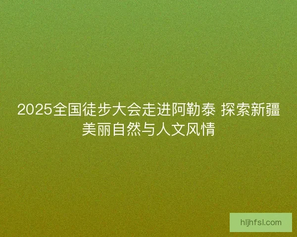 2025全国徒步大会走进阿勒泰 探索新疆美丽自然与人文风情