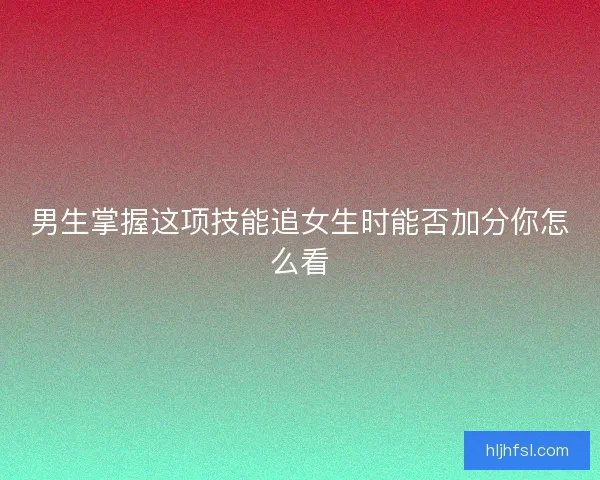 男生掌握这项技能追女生时能否加分你怎么看