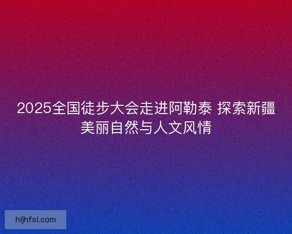 2025全国徒步大会走进阿勒泰 探索新疆美丽自然与人文风情 2025全国徒步大会走进阿勒泰 探索新疆美丽自然与人文风情