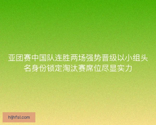 亚团赛中国队连胜两场强势晋级以小组头名身份锁定淘汰赛席位尽显实力