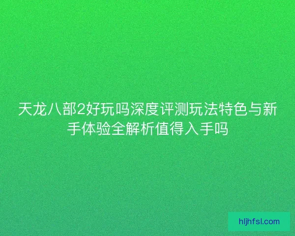 天龙八部2好玩吗深度评测玩法特色与新手体验全解析值得入手吗