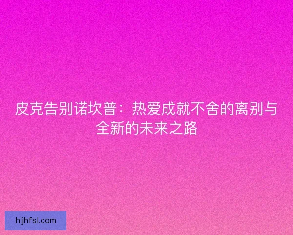 皮克告别诺坎普:热爱成就不舍的离别与全新的未来之路 皮克告别诺坎普:热爱成就不舍的离别与全新的未来之路