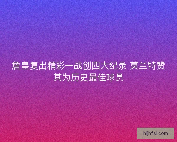 詹皇复出精彩一战创四大纪录 莫兰特赞其为历史最佳球员 詹皇复出精彩一战创四大纪录 莫兰特赞其为历史最佳球员