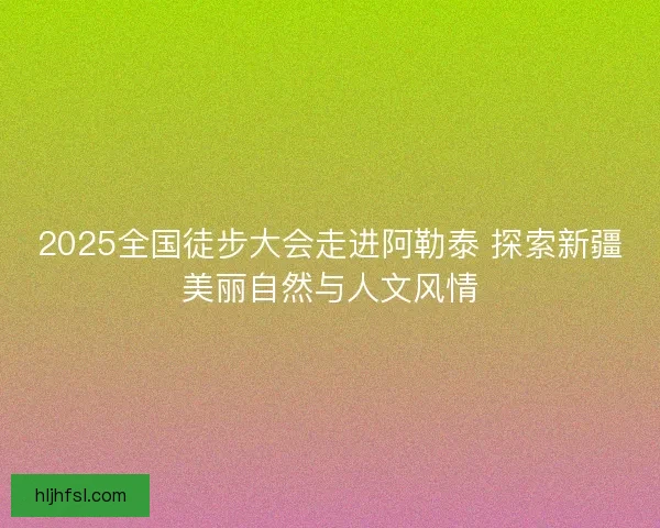 2025全国徒步大会走进阿勒泰 探索新疆美丽自然与人文风情 2025全国徒步大会走进阿勒泰 探索新疆美丽自然与人文风情