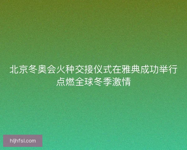 北京冬奥会火种交接仪式在雅典成功举行点燃全球冬季激情 北京冬奥会火种交接仪式在雅典成功举行点燃全球冬季激情