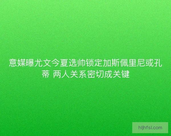意媒曝尤文今夏选帅锁定加斯佩里尼或孔蒂 两人关系密切成关键