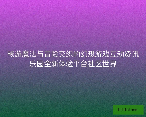 畅游魔法与冒险交织的幻想游戏互动资讯乐园全新体验平台社区世界