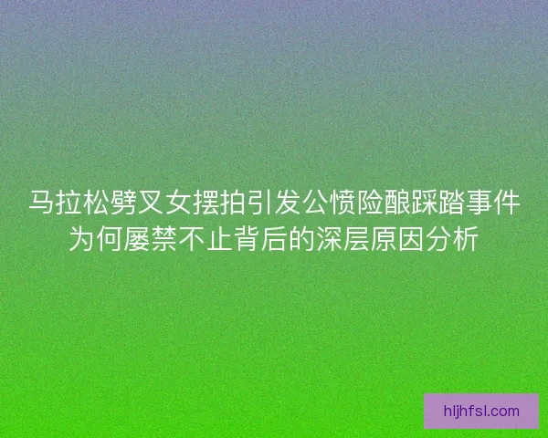 马拉松劈叉女摆拍引发公愤险酿踩踏事件为何屡禁不止背后的深层原因分析