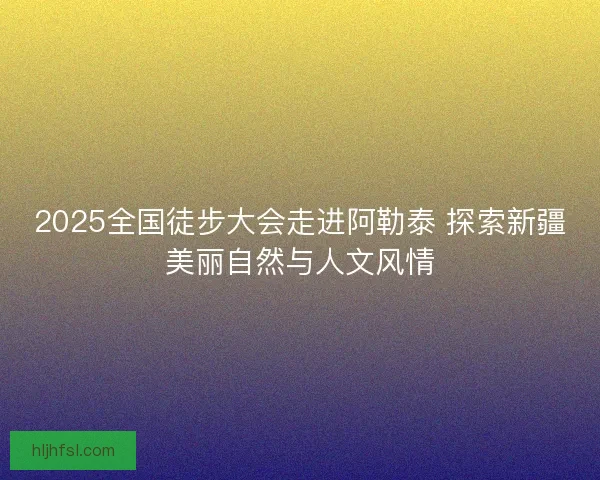 2025全国徒步大会走进阿勒泰 探索新疆美丽自然与人文风情