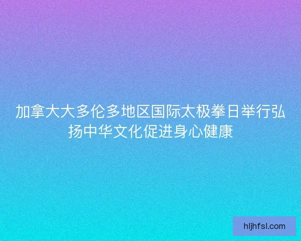 加拿大大多伦多地区国际太极拳日举行弘扬中华文化促进身心健康