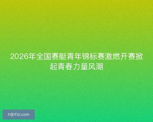 2026年全国赛艇青年锦标赛激燃开赛掀起青春力量风潮